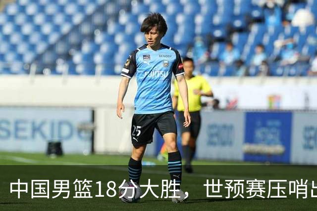 中国男篮18分大胜，世预赛压哨出线！剩一个悬念：日韩与联手做局