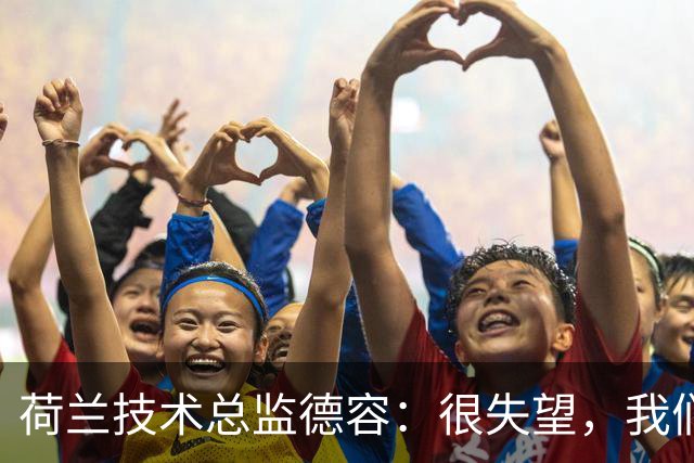 荷兰技术总监德容：很失望，我们本来的目标是保四争冠