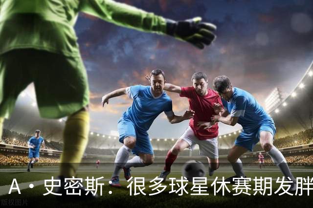 A·史密斯：很多球星休赛期发胖用常规赛找状态 但詹库威却不会